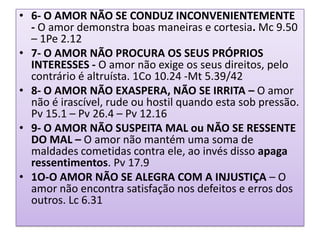 • 6- O AMOR NÃO SE CONDUZ INCONVENIENTEMENTE
- O amor demonstra boas maneiras e cortesia. Mc 9.50
– 1Pe 2.12
• 7- O AMOR NÃO PROCURA OS SEUS PRÓPRIOS
INTERESSES - O amor não exige os seus direitos, pelo
contrário é altruísta. 1Co 10.24 -Mt 5.39/42
• 8- O AMOR NÃO EXASPERA, NÃO SE IRRITA – O amor
não é irascível, rude ou hostil quando esta sob pressão.
Pv 15.1 – Pv 26.4 – Pv 12.16
• 9- O AMOR NÃO SUSPEITA MAL ou NÃO SE RESSENTE
DO MAL – O amor não mantém uma soma de
maldades cometidas contra ele, ao invés disso apaga
ressentimentos. Pv 17.9
• 1O-O AMOR NÃO SE ALEGRA COM A INJUSTIÇA – O
amor não encontra satisfação nos defeitos e erros dos
outros. Lc 6.31

 