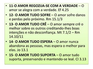 • 11-O AMOR REGOZIJA-SE COM A VERDADE – O
amor se alegra com a verdade. Ef 4.25
• 12- O AMOR TUDO SOFRE – O amor sofre danos
e perdas pelo próximo. Rm 15.1/3
• 13- O AMOR TUDO CRÊ – O amor sempre crê o
melhor sobre os outros creditando-lhes boas
intenções e não desconfiança. Mt 7.1/2 – Rm
14.10/11
• 14- O AMOR TUDO ESPERA – O amor nunca
abandona as pessoas, mas espera o melhor para
elas. Jo 13.1
• 15- O AMOR TUDO SUPORTA – O amor tudo
suporta, preservando e mantendo-se leal. Cl 3.13

 