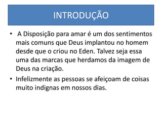 INTRODUÇÃO
• A Disposição para amar é um dos sentimentos
mais comuns que Deus implantou no homem
desde que o criou no Eden. Talvez seja essa
uma das marcas que herdamos da imagem de
Deus na criação.
• Infelizmente as pessoas se afeiçoam de coisas
muito indignas em nossos dias.

 