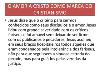 O AMOR A CRISTO COMO MARCA DO
CRISTIANISMO
• Jesus disse que o critério para sermos
conhecidos como seus discípulos é o amor. Jesus
lidou com grande severidade com os críticos
fariseus e foi amável sem deixar de ser firme
com os publicanos e pecadores. Jesus acolheu
em seus braços hospitaleiros todos aqueles que
eram condenados pela intolerância dos fariseus,
não para que seguissem a sinuosa estrada do
pecado, mas para guiá-los pelas veredas da
justiça.

 