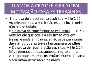 O AMOR A CRISTO É A PRINCIPAL
MOTIVAÇÃO PARA SE TRABALHAR
• É a prova do crescimento espiritual – I Jo 2.10
Aquele que ama a seu irmão está na luz, e nele
não há escândalo.
• É a prova de transformação espiritual – I Jo 2.11
Mas aquele que odeia a seu irmão está em
trevas, e anda em trevas, e não sabe para onde
deva ir; porque as trevas lhe cegaram os olhos.
• É a prova de regeneração espiritual – I Jo 2.14
Nós sabemos que passamos da morte para a
vida, porque amamos os irmãos. Quem não ama
a seu irmão permanece na morte.

 