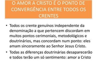 O AMOR A CRISTO É O PONTO DE
CONVERGÊNCIA ENTRE TODOS OS
CRENTES
• Todos os crente genuínos independente da
denominação a que pertencem discordam em
muitos pontos cerimoniais, metodológicos e
doutrinários, mas concordam num ponto: eles
amam sinceramente ao Senhor Jesus Cristo.
• Todas as diferenças doutrinárias desaparecerão
e todos terão um só sentimento: amor a Cristo

 