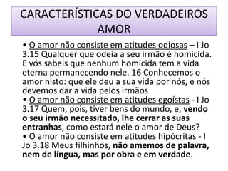 CARACTERÍSTICAS DO VERDADEIROS
AMOR
• O amor não consiste em atitudes odiosas – I Jo
3.15 Qualquer que odeia a seu irmão é homicida.
E vós sabeis que nenhum homicida tem a vida
eterna permanecendo nele. 16 Conhecemos o
amor nisto: que ele deu a sua vida por nós, e nós
devemos dar a vida pelos irmãos
• O amor não consiste em atitudes egoístas - I Jo
3.17 Quem, pois, tiver bens do mundo, e, vendo
o seu irmão necessitado, lhe cerrar as suas
entranhas, como estará nele o amor de Deus?
• O amor não consiste em atitudes hipócritas - I
Jo 3.18 Meus filhinhos, não amemos de palavra,
nem de língua, mas por obra e em verdade.

 