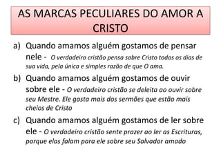 AS MARCAS PECULIARES DO AMOR A
CRISTO
a) Quando amamos alguém gostamos de pensar
nele - O verdadeiro cristão pensa sobre Cristo todos os dias de
sua vida, pela única e simples razão de que O ama.

b) Quando amamos alguém gostamos de ouvir
sobre ele - O verdadeiro cristão se deleita ao ouvir sobre
seu Mestre. Ele gosta mais dos sermões que estão mais
cheios de Cristo

c) Quando amamos alguém gostamos de ler sobre
ele - O verdadeiro cristão sente prazer ao ler as Escrituras,
porque elas falam para ele sobre seu Salvador amado

 