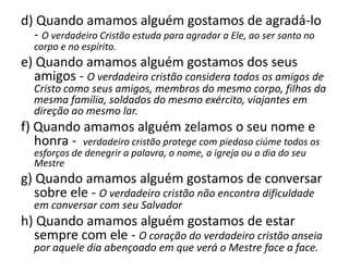 d) Quando amamos alguém gostamos de agradá-lo
- O verdadeiro Cristão estuda para agradar a Ele, ao ser santo no
corpo e no espírito.

e) Quando amamos alguém gostamos dos seus
amigos - O verdadeiro cristão considera todos os amigos de

Cristo como seus amigos, membros do mesmo corpo, filhos da
mesma família, soldados do mesmo exército, viajantes em
direção ao mesmo lar.

f) Quando amamos alguém zelamos o seu nome e
honra - verdadeiro cristão protege com piedoso ciúme todos os
esforços de denegrir a palavra, o nome, a igreja ou o dia do seu
Mestre

g) Quando amamos alguém gostamos de conversar
sobre ele - O verdadeiro cristão não encontra dificuldade
em conversar com seu Salvador

h) Quando amamos alguém gostamos de estar
sempre com ele - O coração do verdadeiro cristão anseia
por aquele dia abençoado em que verá o Mestre face a face.

 