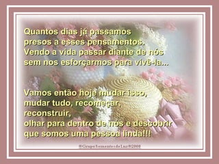 Quantos dias já passamos  presos a esses pensamentos. Vendo a vida passar diante de nós  sem nos esforçarmos para vivê-la...  Vamos então hoje mudar isso,  mudar tudo, recomeçar,  reconstruir,  olhar para dentro de nós e descobrir  que somos uma pessoa linda!!!  