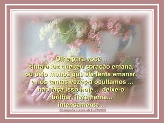 Olhe para você ..  sinta a luz que teu coração emana,  ou pelo menos que ele tenta emanar,  e nós tantas vezes a ocultamos ... não faça isso hoje ... deixe-o  brilhar, livremente... intensamente ... 