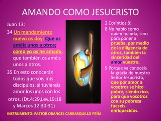 AMANDO COMO JESUCRISTO
Juan 13:
34 Un mandamiento
nuevo os doy: Que os
améis unos a otros;
como yo os he amado,
que también os améis
unos a otros.
35 En esto conocerán
todos que sois mis
discípulos, si tuviereis
amor los unos con los
otros. (Dt.4:29,Lev.19:18
y Marcos 12:30-31)
2 Corintios 8:
8 No hablo como
quien manda, sino
para poner a
prueba, por medio
de la diligencia de
otros, también la
sinceridad del
amor vuestro.
9 Porque ya conocéis
la gracia de nuestro
Señor Jesucristo,
que por amor a
vosotros se hizo
pobre, siendo rico,
para que vosotros
con su pobreza
fueseis
enriquecidos.
INSTRUMENTO: PASTOR ORANGEL CARRASQUILLO PEÑA
 