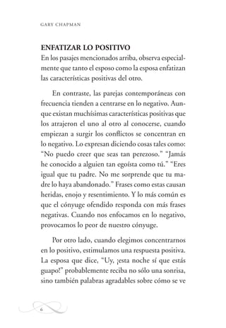 GARY CHAPMAN
6
ENFATIZAR LO POSITIVO
En los pasajes mencionados arriba, observa especial-
mente que tanto el esposo como la esposa enfatizan
las características positivas del otro.
En contraste, las parejas contemporáneas con
frecuencia tienden a centrarse en lo negativo. Aun-
que existan muchísimas características positivas que
los atrajeron el uno al otro al conocerse, cuando
empiezan a surgir los conﬂictos se concentran en
lo negativo. Lo expresan diciendo cosas tales como:
“No puedo creer que seas tan perezoso.” “Jamás
he conocido a alguien tan egoísta como tú.” “Eres
igual que tu padre. No me sorprende que tu ma-
dre lo haya abandonado.” Frases como estas causan
heridas, enojo y resentimiento. Y lo más común es
que el cónyuge ofendido responda con más frases
negativas. Cuando nos enfocamos en lo negativo,
provocamos lo peor de nuestro cónyuge.
Por otro lado, cuando elegimos concentrarnos
en lo positivo, estimulamos una respuesta positiva.
La esposa que dice, “Uy, ¡esta noche sí que estás
guapo!” probablemente reciba no sólo una sonrisa,
sino también palabras agradables sobre cómo se ve
 