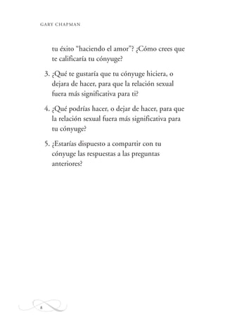 GARY CHAPMAN
8
tu éxito “haciendo el amor”? ¿Cómo crees que
te calificaría tu cónyuge?
3. ¿Qué te gustaría que tu cónyuge hiciera, o
dejara de hacer, para que la relación sexual
fuera más significativa para ti?
4. ¿Qué podrías hacer, o dejar de hacer, para que
la relación sexual fuera más significativa para
tu cónyuge?
5. ¿Estarías dispuesto a compartir con tu
cónyuge las respuestas a las preguntas
anteriores?
 