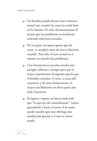 GARY CHAPMAN
96
Un hombre puede desear tener contacto
sexual aun cuando las cosas no están bien
en la relación. Es más, frecuentemente él
piensa que los problemas se resolverán
teniendo relaciones sexuales.
Por su parte, la esposa quiere que las
cosas se arreglen antes de tener relaciones
sexuales. Para ella, el acto sexual en sí
mismo no resuelve los problemas.
Con frecuencia se necesita mucha más
energía, esfuerzo y tiempo para que la
mujer experimente el orgasmo que lo que
el hombre necesita. A veces, a causa del
cansancio y de otras distracciones, la
mujer sencillamente no desea pasar por
todo el proceso.
Si esposo y esposa no hacen nada más
que “lo que les sale naturalmente,” nunca
aprenderán a hacer el amor. A lo sumo
puede suceder que uno obtenga una
satisfacción parcial y el otro se sienta
usado.
_
_
_
_
 