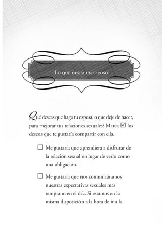 15
ome Improvements
Lo que desea un esposo
Qué deseas que haga tu esposa, o que deje de hacer,
para mejorar tus relaciones sexuales? Marca los
deseos que te gustaría compartir con ella.
Me gustaría que aprendiera a disfrutar de
la relación sexual en lugar de verlo como
una obligación.
Me gustaría que nos comunicáramos
nuestras expectativas sexuales más
temprano en el día. Si estamos en la
misma disposición a la hora de ir a la
 