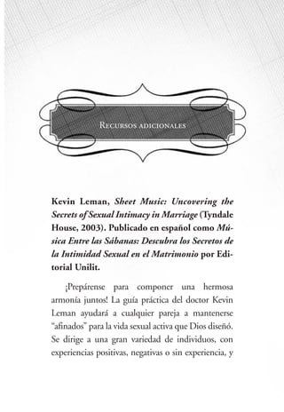 15
ome Improvements
Recursos adicionales
Kevin Leman, Sheet Music: Uncovering the
Secrets of Sexual Intimacy in Marriage (Tyndale
House, 2003). Publicado en español como Mú-
sica Entre las Sábanas: Descubra los Secretos de
la Intimidad Sexual en el Matrimonio por Edi-
torial Unilit.
¡Prepárense para componer una hermosa
armonía juntos! La guía práctica del doctor Kevin
Leman ayudará a cualquier pareja a mantenerse
“afinados” para la vida sexual activa que Dios diseñó.
Se dirige a una gran variedad de individuos, con
experiencias positivas, negativas o sin experiencia, y
 