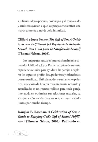 GARY CHAPMAN
120
sus francas descripciones, bosquejos, y el tono cálido
y amistoso ayudan a que las parejas encuentren una
mayor armonía a través de la intimidad.
Clifford y Joyce Penner, The Gift of Sex: A Guide
to Sexual Fulfillment [El Regalo de la Relación
Sexual: Una Guía para la Satisfacción Sexual]
(Thomas Nelson, 2003).
Los terapeutas sexuales internacionalmente co-
nocidos Clifford y Joyce Penner acopian de su vasta
experiencia clínica para ayudar a las parejas a explo-
rar los aspectos profundos, poderosos y misteriosos
de su sexualidad. Útil, alentador y sumamente prác-
tico, este éxito de librería recientemente revisado y
actualizado es un recurso valioso para toda pareja
interesada en optimizar sus relaciones sexuales, ya
sea que estén recién casados o que hayan estado
juntos por mucho tiempo.
Douglas E. Rosenau, A Celebration of Sex: A
Guide to Enjoying God’s Gift of Sexual Fulfill-
ment (Thomas Nelson, 2002). Publicado en
 