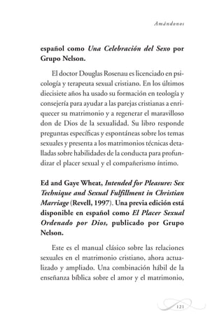 Amándonos
121
español como Una Celebración del Sexo por
Grupo Nelson.
El doctor Douglas Rosenau es licenciado en psi-
cología y terapeuta sexual cristiano. En los últimos
diecisiete años ha usado su formación en teología y
consejería para ayudar a las parejas cristianas a enri-
quecer su matrimonio y a regenerar el maravilloso
don de Dios de la sexualidad. Su libro responde
preguntas especíﬁcas y espontáneas sobre los temas
sexuales y presenta a los matrimonios técnicas deta-
lladas sobre habilidades de la conducta para profun-
dizar el placer sexual y el compañerismo íntimo.
Ed and Gaye Wheat, Intended for Pleasure: Sex
Technique and Sexual Fulfillment in Christian
Marriage (Revell, 1997). Una previa edición está
disponible en español como El Placer Sexual
Ordenado por Dios, publicado por Grupo
Nelson.
Este es el manual clásico sobre las relaciones
sexuales en el matrimonio cristiano, ahora actua-
lizado y ampliado. Una combinación hábil de la
enseñanza bíblica sobre el amor y el matrimonio,
 