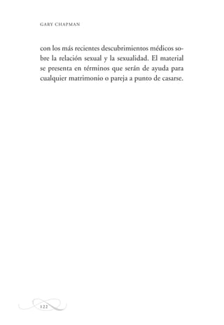 GARY CHAPMAN
122
con los más recientes descubrimientos médicos so-
bre la relación sexual y la sexualidad. El material
se presenta en términos que serán de ayuda para
cualquier matrimonio o pareja a punto de casarse.
 