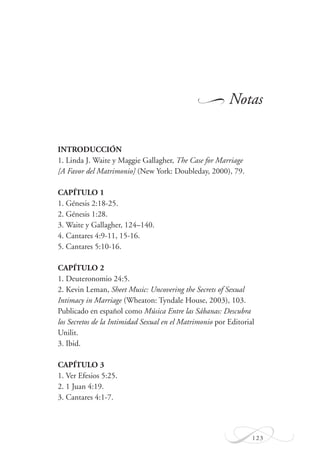 123
Notas
INTRODUCCIÓN
1. Linda J. Waite y Maggie Gallagher, The Case for Marriage
[A Favor del Matrimonio] (New York: Doubleday, 2000), 79.
CAPÍTULO 1
1. Génesis 2:18-25.
2. Génesis 1:28.
3. Waite y Gallagher, 124–140.
4. Cantares 4:9-11, 15-16.
5. Cantares 5:10-16.
CAPÍTULO 2
1. Deuteronomio 24:5.
2. Kevin Leman, Sheet Music: Uncovering the Secrets of Sexual
Intimacy in Marriage (Wheaton: Tyndale House, 2003), 103.
Publicado en español como Música Entre las Sábanas: Descubra
los Secretos de la Intimidad Sexual en el Matrimonio por Editorial
Unilit.
3. Ibid.
CAPÍTULO 3
1. Ver Efesios 5:25.
2. 1 Juan 4:19.
3. Cantares 4:1-7.
W
 