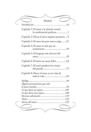 índice
Introducción ...................................................vii
Capítulo 1: El amor y la relación sexual:
la combinación perfecta..................1
Capítulo 2: Hacer el amor requiere paciencia ....9
Capítulo 3: El amor da pero nunca exige .......21
Capítulo 4: El amor es más que un
sentimiento ..................................29
Capítulo 5: El lenguaje más efectivo del
amor.............................................39
Capítulo 6: El amor no causa dolor................63
Capítulo 7: El amor perdona los errores
del pasado ....................................75
Capítulo 8: Hacer el amor es un viaje de
toda la vida...................................83
Epílogo ...........................................................93
Algunos pensamientos que vale
la pena recordar ..............................................95
Lo que desea un esposo...................................101
Lo que desea una esposa .................................109
Recursos adicionales.......................................119
Notas............................................................123
Acerca del autor.............................................125
 