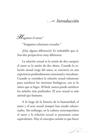 vii
Introducción
Hagamos el amor.”
“Tengamos relaciones sexuales.”
¿Hay alguna diferencia? Es indudable que sí.
Son dos perspectivas muy diferentes.
La relación sexual es la unión de dos cuerpos;
el amor es la unión de dos almas. Cuando la re-
lación sexual surge del amor, se convierte en una
experiencia profundamente emocional y vinculante.
Cuando se considera la relación sexual solamente
para satisfacer los instintos biológicos, eso es lo
único que se logra. Al ﬁnal, nunca puede satisfacer
los anhelos más profundos. El acto sexual es más
animal que humano.
A lo largo de la historia de la humanidad, el
amor y el acto sexual siempre han estado relacio-
nados. Sin embargo, en la cultura contemporánea
el amor y la relación sexual se presentan como
equivalentes. Hoy el concepto común es que hacer
W
 