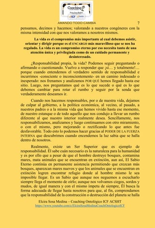 AMANDO TODO CAMBIA
Elcira Sosa Medina – Coaching Ontológico ICF ACSHT
https://www.youtube.com/c/ElciraSosaMedinaCoachOntologicoICF
7
pensamos, decimos y hacemos; valorando a nuestros congéneres con la
misma intensidad con que nos valoramos a nosotros mismos.
La vida es el compromiso más importante al cual debemos asistir,
orientar y dirigir porque es el ENCARGO más maravilloso que se nos ha
regalado. La vida es un compromiso eterno por eso necesita tanto de una
atención única y privilegiada como de un cuidado permanente y
desinteresado.
¿Responsabilidad propia, la vida? Podemos seguir preguntando o
afirmando o cuestionando. Vuelvo a responder que ¡sí… y totalmente!…
porque cuando entendemos el verdadero sentido de responsabilidad e
incurrimos -consciente o inconscientemente- en un camino indeseado o
inesperado: nos frenamos y analizamos POR QUÉ hemos llegado hasta ese
sitio. Luego, nos preguntamos qué es lo que sucede o qué es lo que
debemos cambiar para rotar el rumbo y seguir por la senda que
verdaderamente deseamos ir.
Cuando nos hacemos responsables, por o de nuestra vida, dejamos
de culpar al gobierno, a la política económica, al vecino, al pasado, a
nuestros padres o a la misma vida que hemos vivido hasta ese momento,
de nuestro estanque o de todo aquello que nos condujo a llevar un rumbo
diferente al que nuestro interior realmente desea. Sencillamente, nos
responsabilizamos, analizamos y luego continuamos con otro miramiento,
o con el mismo, pero mejorando o rectificando lo que antes fue
desfavorable. Todo esto lo podemos hacer gracias al PODER DE LA FUERZA
INTERNA que descubrimos cuando encendemos la luz sabia que se halla
dentro de nosotros.
Realmente, existe un Ser Superior que es ejemplo de
responsabilidad. Él sabe cuán necesario es la naturaleza para la humanidad
y es por ello que a pesar de que el hombre destruye bosques, contamina
mares, mata animales que se encuentran en extinción, aun así, El Sabio
Eterno continúa en permanente asistencia permitiendo que crezcan más
bosques, aparezcan mares nuevos y que los animales que se encuentran en
extinción logren encontrar refugio donde al hombre mismo le sea
imposible llegar. Es un Sabio que aunque nos neguemos a escucharlo
siempre llega el momento de oírlo; aunque nos volvamos ciegos, sordos y
mudos, de igual manera y con el mismo ímpetu de siempre, Él busca la
forma adecuada de llegar hasta nosotros para que, al fin, comprendamos
que la responsabilidad de la construcción o destrucción del planeta se halla
 
