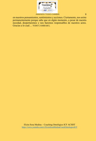 AMANDO TODO CAMBIA
Elcira Sosa Medina – Coaching Ontológico ICF ACSHT
https://www.youtube.com/c/ElciraSosaMedinaCoachOntologicoICF
8
en nuestros pensamientos, sentimientos y acciones. Ciertamente, nos asiste
permanentemente porque sabe que en algún momento, a pesar de nuestra
necedad, despertaremos y nos haremos responsables de nuestros actos.
Gracias a lo cual… TODO CAMBIARÁ.
 