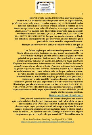 AMANDO TODO CAMBIA
Elcira Sosa Medina – Coaching Ontológico ICF ACSHT
https://www.youtube.com/c/ElciraSosaMedinaCoachOntologicoICF
12
DESPLEGAR la mente, IMAGINAR nuestros proyectos,
DESLIGARNOS de seudo-verdades provenientes de supersticiones,
profecías, mitos religiosos, creencias populares y ALEJARNOS de todos
aquellos pensamientos que solo traban, limitan o coartan es otra
forma de aprender a ver más allá. Gracias a esta apertura podemos
elegir, optar y/o decidir bajo discernimiento propio para descubrir
verdaderamente el SENDERO QUE NOS CONDUCIRÁ A VIVIR COMO
REALMENTE DESEAMOS VIVIR. Porque es cuando sabemos en dónde
nos hallamos, distinguiendo lo que queremos, cuando tenemos gran
parte de la labor asumida responsablemente.
Siempre que obres con el corazón vislumbrarás la luz que te
guiará.
Las únicas reglas que existen cuando queremos crecer sin
límite alguno son sólo las impuestas por nosotros mismos. De esa
determinación propia quedan exentas todas aquellas normas
quiméricas que asustan, limitan, enturbian, confunden o alteran
porque cuando sabemos en dónde nos hallamos y hacia dónde nos
dirigimos nos conectamos íntimamente con lo más recóndito de nuestro
verdadero ser, sitio en el que se halla el mentor más seguro encargado
de guiarnos por una senda clara: la sabiduría interior. Ésta, implícita
en cada humano, es el conocimiento más sabio que podamos poseer,
por ello, cuando la encontramos comenzamos a toparnos con un
mundo diferente, mucho más amplio y permisivo, más generoso y
comprensivo, más humilde y enaltecedor, más prometedor y
visionario, gracias a lo cual experimentamos el verdadero sentido de
libertad porque vislumbramos una creación en la cual CADA UNO ES,
y al ser CADA UNO AUTÉNTICO podemos caminar confiable, amable y
respetuosamente debido a que aprendemos a ver más allá de lo que el
simple ojo físico puede mostrar.
DESEMPAQUÉTATE: EXTIÉNDETE
HOY, date el permiso de abrir la mente e imaginar ese mundo
que tanto anhelas; despliega el corazón para poder descubrir un gran
orbe celestial QUE EXISTE EN VERDAD. Expande tus fuerzas por
doquiera que vayas para que seas tú mismo protagonista de lo que
sucede. Comienza amando antes de reclamar amor y piensa mucho
antes de hablar… extiende tu corazón. Entrégate sin escatimo alguno
simplemente para ver qué es lo que sucede HOY. Probablemente la
 