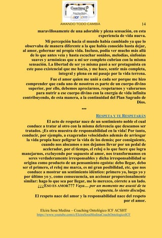 AMANDO TODO CAMBIA
Elcira Sosa Medina – Coaching Ontológico ICF ACSHT
https://www.youtube.com/c/ElciraSosaMedinaCoachOntologicoICF
14
maravillosamente de una adorable y plena sensación, en esta
experiencia de vida nueva.
Mi percepción hacia el mundo había cambiado ya que lo
observaba de manera diferente a la que había conocido hasta dejar,
al amor, gobernar mi propia vida. Incluso, podía ver mucho más allá
de lo que antes veía y hasta escuchar sonidos, melodías, sinfonías
suaves y armónicas que a mi ser completo cubrían con la misma
sensación. La libertad de ser yo misma pasó a ser protagonista en
este paso existencial que me hacía, y me hace, sentir más completa,
integral y plena en mi pasaje por la vida terrena.
Fue el amor quien me unió a cada ser porque me hizo
comprender que cada uno de nosotros es parte de un cuerpo divino
superior, por ello, debemos apreciarnos, respetarnos y valorarnos
para nutrir a ese cuerpo divino con la energía de vida infinita
contribuyendo, de esta manera, a la continuidad del Plan Sagrado de
Dios.
***
RESPETA Y TE RESPETARÁN
El acto de respetar nace de un sentimiento noble el cual
conduce a tratar al otro con la misma deferencia que deseamos ser
tratados. ¡Es otra muestra de responsabilidad en la vida! Por tanto,
conducir, por ejemplo, a exageradas velocidades además de arriesgar
la vida propia hace peligrar la vida de los demás; por consiguiente,
cuando nos alocamos o nos dejamos llevar por un pedal de
acelerador, por el tiempo, el reloj o lo que fuere que logra
manejarnos, excluyendo por supuesto al amor, nos transformamos en
seres verdaderamente irresponsables y dicha irresponsabilidad se
origina como producto de un pensamiento egoísta: debo llegar, debo
ser el primero, el reloj me marca, es mi gran posibilidad, etc. que nos
conduce a mostrar un sentimiento idéntico: primero yo, luego yo y
por último yo y, como consecuencia, un accionar proporcionalmente
similar: hago lo que sea por llegar, me lo merezco, córrete a un lado.
¿¿¿ESO ES AMOR??? Vaya… por un momento me asusté de tu
respuesta, lo siento disculpa.
El respeto nace del amor y la responsabilidad nace del respeto
por el amor.
 