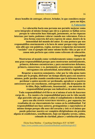 AMANDO TODO CAMBIA
Elcira Sosa Medina – Coaching Ontológico ICF ACSHT
https://www.youtube.com/c/ElciraSosaMedinaCoachOntologicoICF
16
deseo bendito de entregar, ofrecer, brindar, lo que considera mejor
para sus hijos.
3. Valoración
La valoración hacia una persona nos permite mejorar como
seres integrales al mismo tiempo que eleva a quienes se hallan cerca
porque la valoración hace hincapié, justamente, en las riquezas
internas; por tanto, podemos valorar cuando nos valoramos. Esta es
otra forma concreta del acto expreso de amar, dentro de la
inmensidad del mundo del amor. Es una postura que nos
responsabiliza enormemente a la hora de amar porque exige educar
más allá que con palabras, reglas, normas o exigencias meramente
“sociales” con el ejemplo del amor mismo hecho vida ya que es el
canon más perfecto que existe como referente de educación.
Integridad
Mostrarnos al mundo como verdaderamente somos requiere de
una gran responsabilidad porque para mostrarnos auténticamente,
primero, debemos encontrarnos y para encontrarnos debemos,
primero, conocernos; y es, justamente, al conocernos cuando nos
entregamos con autenticidad, naturalidad y legitimidad.
Respetar a nuestros semejantes, velar por la vida ajena tanto
como por la propia, disfrutar un tiempo diario para con nosotros
mismos, pedir perdón cuando consideremos que lo debemos hacer o
perdonar a quien necesite ser perdonado, agradecer a nuestros
antecesores por sus enseñanzas, entregarnos cada día despojados de
lo tibio, flojo, indiferente, insustancial… son muestras de
responsabilidad porque son indicativos de amor sincero.
Toda responsabilidad civil lleva en sí misma el acto de hacernos
cargo de…. En cuanto a la responsabilidad para con la vida sucede
algo parecido solo que quien evalúa el cumplimiento o deslealtad
para con ella SOMOS NOSOTROS MISMOS y, por supuesto, los
resultados de ese sinceramiento los vemos en la cotidianidad. Tal
responsabilidad nos hace autores, protagonistas y espectadores al
mismo tiempo porque ella nace del corazón y éste es el ánima que
puede gobernar nuestro ser completo dirigiéndonos sin presión
alguna ni condiciones, sencillamente, bajo un impulso sereno, calmo,
colmado de claridad, placer y satisfacción plena.
 