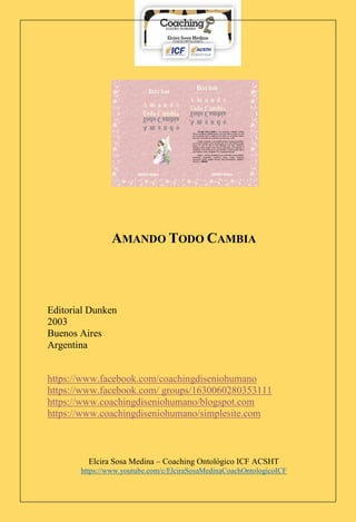 Elcira Sosa Medina – Coaching Ontológico ICF ACSHT
https://www.youtube.com/c/ElciraSosaMedinaCoachOntologicoICF
AMANDO TODO CAMBIA
Editorial Dunken
2003
Buenos Aires
Argentina
https://www.facebook.com/coachingdiseniohumano
https://www.facebook.com/ groups/1630060280353111
https://www.coachingdiseniohumano/blogspot.com
https://www.coachingdiseniohumano/simplesite.com
 