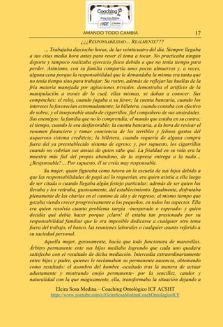 AMANDO TODO CAMBIA
Elcira Sosa Medina – Coaching Ontológico ICF ACSHT
https://www.youtube.com/c/ElciraSosaMedinaCoachOntologicoICF
17
¿¿¿RESPONSABILIDAD… REALMENTE???
… Trabajaba dieciocho horas, de las veinticuatro del día. Siempre llegaba
a sus citas media hora antes para rever el tema a tocar. No practicaba ningún
deporte y tampoco realizaba ejercicio físico debido a que no tenía tiempo para
perder. Asimismo, con su familia compartía unos pocos almuerzos y, a veces,
alguna cena porque la responsabilidad que le demandaba la misma era tanta que
no tenía tiempo sino para trabajar. Su rostro, además de reflejar las huellas de la
fría materia manejada por agitaciones triviales, demostraba el artificio de la
manipulación a través de lo cual, ellas mismas, se daban a conocer. Sus
compinches: el reloj, cuando jugaba a su favor; la cuenta bancaria, cuando los
intereses lo favorecían extremadamente; la billetera, cuando contaba con efectivo
de sobra; y el inseparable atado de cigarrillos, fiel compañero de sus ansiedades.
Sus enemigos: la familia que no lo comprendía; el mundo que estaba en su contra;
el tiempo, cuando le era desfavorable; la cuenta bancaria, a la hora de revisar el
resumen financiero y tomar conciencia de los terribles y felinos gastos del
asqueroso sistema crediticio; la billetera, cuando requería de alguna compra
fuera del ya preestablecido sistema de egreso; y, por supuesto, los cigarrillos
cuando no cubrían sus ansias de quien sabe qué. La frialdad en su vida era la
muestra más fiel del propio abandono, de la expresa entrega a la nada…
¿Responsable?… Por supuesto, él se creía muy responsable.
Su mujer, quien figuraba como tutora en la escuela de sus hijos debido a
que las responsabilidades de papá así lo requerían, era quien asistía a ella luego
de ser citada o cuando llegaba algún festejo particular; además de ser quien los
llevaba y los retiraba, gustosamente, del establecimiento. Igualmente, disfrutaba
plenamente de las charlas en el camino de ida y de regreso; al mismo tiempo que
gozaba viendo crecer progresivamente a los pequeños, en todos los aspectos. Ella
era quien resolvía cuanto problema surgía –inesperado o esperado- y quien
decidía qué debía hacer porque ¡claro! él estaba tan presionado por su
responsabilidad familiar que le era imposible dedicarse a cualquier otro tema
fuera del trabajo, el banco, las reuniones laborales o cualquier asunto referido a
su saciedad personal.
Aquella mujer, gozosamente, hacía que todo funcionara de maravillas.
Árbitro permanente ente sus hijos mediaba logrando que cada uno quedara
satisfecho con el resultado de dicha mediación. Intercedía extraordinariamente
entre hijos y padre, quienes le reclamaban su permanente ausencia, obteniendo
como resultado: el asombro del hombre -ocultado tras la manera de actuar
adustamente y mostrando enojo permanente- por la sencillez, candor y
naturalidad con la que mágicamente, ella, transformaba la situación dejando a
 
