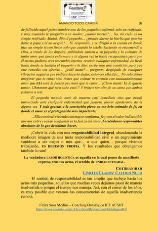 AMANDO TODO CAMBIA
Elcira Sosa Medina – Coaching Ontológico ICF ACSHT
https://www.youtube.com/c/ElciraSosaMedinaCoachOntologicoICF
19
de fallecido aquel pobre hombre uno de los pequeños enfermó, solo un resfriado,
y muy asustado le preguntó a su madre: ¿mamá moriré?… No, mi cielo es un
simple resfriado. Mamá, dijo el pequeño… ¿puedes darme la hierba que querías
darle a papá y él no aceptó?… Sí, respondió, y se dirigió a la cocina en donde
hizo un simple té con limón solo que cuando lo estaba haciendo se encomendó a
Dios, a través de los ángeles, pidiéndole sanara a su pequeño y lo colmara de
tanto amor que jamás enfermara y si alguna vez lo hacía recapacitara para que
él mismo pudiera, tras un cambio interno, revertir cualquier enfermedad. Lo llevó
hasta donde se hallaba el pequeño y le dijo: existe solo una condición para que
este remedio sea efectivo… ¿cuál mami?… preguntó, despojado de cualquier
vibración negativa que pudiera hacerlo dudar, entonces ella dijo… No solo debes
imaginar que te curas sino tienes que colmar tu corazón con taaaaaaaannnnto
amor que ESA será la fuerza que hará que te cures… ¡Claro mami! Ya lo quiero
tomar. Uhmmmm qué rico sabe esto!!! Y brincó tan alto de su cama que ambos
echaron a reír.
El pequeño no-solo sanó de manera casi inmediata sino que quedó
inmunizado ante cualquier enfermedad que pudiera querer apoderarse de él
alguna vez. Y todo gracias a la convicción plena en ese brío colmado de fe, en
donde el amor es el protagonista más importante.
…Ella continuó viviendo con mayor confianza, fe y con el valor indiscutible
que nos cubre cuando confiamos en la fuerza del amor, haciéndonos responsables
absolutos de lo que decidimos hacer.
¡Cubrir la vida con una responsabilidad integral, abandonando la
mediocre imagen de una mera responsabilidad civil o un engreimiento
vanidoso a ser mejor o más que… o que quien… porque vivimos
trabajando, ES DECISIÓN PROPIA. Y los resultados que obtengamos
también lo son!
La verdadera LABOR HOLÍSTICA es aquella en la cual pones de manifiesto
expreso, tras tus actos, el sentido de UNIDAD INTEGRAL.
COTIDIANIDAD
LÍMITES CLAROS: CASTIGO NULO
El sentido de responsabilidad es tan amplio que incluye hasta los
actos más pequeños, aquellos que muchas veces dejamos pasar de manera
inadvertida o porque el tiempo nos maneja. Así, con el correr de los años,
es muy posible que veamos las consecuencias de aquella inadvertencia
remota.
 