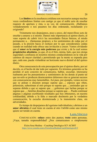 AMANDO TODO CAMBIA
Elcira Sosa Medina – Coaching Ontológico ICF ACSHT
https://www.youtube.com/c/ElciraSosaMedinaCoachOntologicoICF
20
Los límites en la enseñanza cotidiana son necesarios aunque muchas
veces confundimos límites con castigo ya que el noble acto de enseñar
requiere de apertura y ésta, a su vez, de comunicación. ¿Hablamos
verdaderamente o nos pasamos los días ordenando, reclamando y/o
exigiendo?
Tristemente nos despojamos, poco a poco, del maravilloso acto de
enseñar a amarse a sí mismo. Damos más importancia al ajetreo diario, al
vano soporte de cubrir SOLO las necesidades físicas básicas, al miedo
permanente a… (fantasmas propios), a los sentimientos de culpa por el
pasado, a la presión hacia el rechazo por lo que consideramos caídas
cuando en realidad todo ofrece una invitación a crecer. Vamos olvidando
que el amor es la energía más poderosa que existe y de la cual somos
propietarios absolutos, ya que, él es el brío, ánima, halo, que nos otorga
seguridad y confianza en nosotros mismos conduciéndonos en la vida por
caminos de mayor claridad y permitiendo que la mente se expanda para
que, cada uno, pueda vislumbrar un horizonte nuevo disímil al del ajetreo
diario.
Otra consecuencia de esta preocupación por el ajetreo diario, por así
decirlo, es el hecho de dar todo por supuesto. En términos generales se ha
perdido el acto concreto de comunicarse, hablar, escuchar, interesarse
realmente por los pensamientos y sentimientos de los demás al punto tal
que no-solo se producen desencuentros dolorosos sino se generan sucesos
con consecuencias muy lamentables. Así pues, por ejemplo, vemos novios
que se pelean o discuten porque supone que…; esposos que riñen,
polemizan, subestiman al otro porque se supone que…; amistades que se
separan debido a que se supone que…; gobiernos que luchan porque se
supone que…; familias disueltas porque se supone que…. Puedo continuar
páginas y páginas escribiendo resultados que hoy obtenemos, en nuestra
cotidianidad, debido a la falta o marcado desinterés por la verdadera
comunicación, la escucha desinteresada y la transmisión clara, sin
adversidades.
Es tiempo de despojarnos del egoísmo individualista y abrirnos a un
amor altruista el cual tiene en cuenta al otro TANTO como uno mismo
quiere ser tenido en cuenta.
LAZO, VÍNCULO
COMUNICACIÓN: enlace entre dos puntos; trato entre personas.
¡Vaya, tamaña responsabilidad! ¿Nos comunicamos o simplemente
 