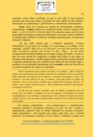 AMANDO TODO CAMBIA
Elcira Sosa Medina – Coaching Ontológico ICF ACSHT
https://www.youtube.com/c/ElciraSosaMedinaCoachOntologicoICF
21
actuamos como robots confiados en que el otro sabe lo que nosotros
creemos que tiene que saber? ¿Tenemos un trato afable con los demás o
llanamente nos imponemos? ¿Informamos o ciertamente comunicamos?
Trato, lleva en sí mismo un sentido de familiaridad, confianza,
camaradería; y enlace conlleva un sentido de unión, vínculo, relación. Por
tanto… ¿ES TAN DIFÍCIL COMUNICARSE? En nuestras manos está la clave
para poder desintegrar el nudo de confusiones con el que a diario cubrimos
al mundo entero debido a la falta de verdadera comunicación, se denomina
ENLACE Y TRATO.
¿Te has dado cuenta que, a términos generales, vivimos
informando? Yo te aviso, yo te digo, yo te prevengo, yo te obligo, yo te
impongo. ¡¡¡Plaf!!! Qué feo se lee esto pero creo que más grotesco aún
debe escucharse cuando uno mismo lo dice. Vaya… ya me estoy
avergonzando de haber hablado así en algún tiempo; por tanto, y como sé
que con esta actitud de vergüenza a ningún lado llego, lo que hago es
desterrar toda altanería, vanidad, engreimiento, presunción, jactancia junto
a aquellos pensamientos que conllevan una dosis de esta energía baja, y
continúo en este adorable aprendizaje de la escucha, antes de reincidir en
la carrera insalubre de exigir ser escuchada.
Debes encontrarte para poder encontrar a los demás… dijo el ángel al
tiempo que experimenté una extraña sensación de confusión. Y para encontrarte
debes aprender a escuchar a tu voz interior… concluyó con firmeza y como si me
invitara a ver más allá de lo que, yo misma, creía que podía ver hasta ese
momento. Fue en ese preciso instante que comprendí el mensaje expreso. Sí,
enlace, trato, en fin, vínculo de amor… dije al tiempo que descubrí, nuevamente,
el sentido de RESPETO.
Así fue que me propuse escuchar antes de hablar, preguntar antes de
decidir por los demás y proponer en vez de imponer. Al principio me sentía
confundida pero, con el tiempo, comprendí que EN LA MEDIDA CON QUE ESCUCHARA
PODRÍA HABLAR y, de este modo, podría hablar cuando el otro se diera el permiso
de escuchar.
En nuestra cotidianidad… ¿nos comunicamos o, sencillamente,
emitimos palabras? ¿Prestamos atención a lo que “el otro” cuenta o,
simplemente, pasamos todo el tiempo hablando de nuestras aventuras,
logros personales y todo aquello que atañe, nada más, que a nuestra
persona? ¿Escuchamos mientras el otro habla y hablamos cuando nos
 