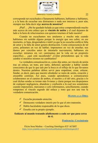 AMANDO TODO CAMBIA
Elcira Sosa Medina – Coaching Ontológico ICF ACSHT
https://www.youtube.com/c/ElciraSosaMedinaCoachOntologicoICF
22
corresponde ser escuchados o llanamente hablamos, hablamos y hablamos,
y a la hora de escuchar nos distraemos o nada nos interesa o, peor aún,
siempre nos falta decir algo acerca de nosotros?
¡Plaf!… ¡Me he quedado helada ya que estoy comprendiendo mucho
más acerca de este enlace que es vínculo de unión y el cual dejamos de
lado a la hora de relacionarnos con quienes tenemos al lado nuestro!
Cuando no escuchamos nos anulamos y mucho más cuando
hablamos sin sentido alguno porque la energía que nos cubre, en ese
momento, es baja, desgastadora e inútil ya que la no escucha conlleva falta
de amor y la falta de amor genera destrucción. Como consecuencia de tal
yerro, peleamos en vez de hablar; imponemos en vez de enseñar; nos
damos por vencidos antes de intentarlo nuevamente; hablamos sin
escuchar; miramos sin ver; caminamos por la vida sin un propósito
específico… ¿qué está sucediendo? ¿Cómo pretendemos que la vida
cambie si nosotros mismos no cambiamos?
La verdadera comunicación es, como dije antes, un vínculo de unión
tras un enlace, un trato, por tanto, debemos aprender a hablar siendo
conscientes de que lo que sale por la boca es el reflejo de lo que llevamos
dentro. Nuestras palabras deben servir para empalmar, crear, enlazar,
fundar, es decir, para que nuestro alrededor se nutra de unión, creación y
ensamble continuo. Así pues, cuando aprendemos a comunicarnos
colaboramos en el camino de ambos, el nuestro y el del otro, gracias a lo
cual dichas sendas se tornan más livianas y claras porque nos despojamos
de cualquier negligencia, abandono y confusión a la cual nos sometemos
cuando imponemos, marcamos o solo informamos, sencillamente, cuando
rompemos el vínculo sagrado del enlace y trato que nos une tras la
verdadera comunicación.
MANOS A LA OBRA
 Escucha prestando atención.
 Demuestra verdadero interés por lo que el otro transmite.
 Habla haciéndote responsable de lo que dices.
 Enseña con tu propio ejemplo.
Enlázate al mundo tratando afablemente a cada ser que pasa cerca
de ti.
Penitencia: Crecimiento
 