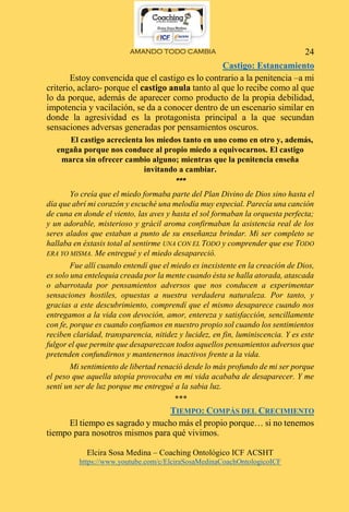 AMANDO TODO CAMBIA
Elcira Sosa Medina – Coaching Ontológico ICF ACSHT
https://www.youtube.com/c/ElciraSosaMedinaCoachOntologicoICF
24
Castigo: Estancamiento
Estoy convencida que el castigo es lo contrario a la penitencia –a mi
criterio, aclaro- porque el castigo anula tanto al que lo recibe como al que
lo da porque, además de aparecer como producto de la propia debilidad,
impotencia y vacilación, se da a conocer dentro de un escenario similar en
donde la agresividad es la protagonista principal a la que secundan
sensaciones adversas generadas por pensamientos oscuros.
El castigo acrecienta los miedos tanto en uno como en otro y, además,
engaña porque nos conduce al propio miedo a equivocarnos. El castigo
marca sin ofrecer cambio alguno; mientras que la penitencia enseña
invitando a cambiar.
***
Yo creía que el miedo formaba parte del Plan Divino de Dios sino hasta el
día que abrí mi corazón y escuché una melodía muy especial. Parecía una canción
de cuna en donde el viento, las aves y hasta el sol formaban la orquesta perfecta;
y un adorable, misterioso y grácil aroma confirmaban la asistencia real de los
seres alados que estaban a punto de su enseñanza brindar. Mi ser completo se
hallaba en éxtasis total al sentirme UNA CON EL TODO y comprender que ese TODO
ERA YO MISMA. Me entregué y el miedo desapareció.
Fue allí cuando entendí que el miedo es inexistente en la creación de Dios,
es solo una entelequia creada por la mente cuando ésta se halla atorada, atascada
o abarrotada por pensamientos adversos que nos conducen a experimentar
sensaciones hostiles, opuestas a nuestra verdadera naturaleza. Por tanto, y
gracias a este descubrimiento, comprendí que el mismo desaparece cuando nos
entregamos a la vida con devoción, amor, entereza y satisfacción, sencillamente
con fe, porque es cuando confiamos en nuestro propio sol cuando los sentimientos
reciben claridad, transparencia, nitidez y lucidez, en fin, luminiscencia. Y es este
fulgor el que permite que desaparezcan todos aquellos pensamientos adversos que
pretenden confundirnos y mantenernos inactivos frente a la vida.
Mi sentimiento de libertad renació desde lo más profundo de mi ser porque
el peso que aquella utopía provocaba en mi vida acababa de desaparecer. Y me
sentí un ser de luz porque me entregué a la sabia luz.
***
TIEMPO: COMPÁS DEL CRECIMIENTO
El tiempo es sagrado y mucho más el propio porque… si no tenemos
tiempo para nosotros mismos para qué vivimos.
 