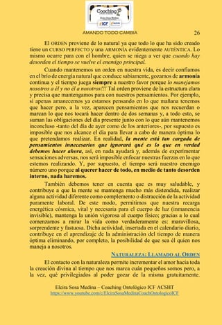 AMANDO TODO CAMBIA
Elcira Sosa Medina – Coaching Ontológico ICF ACSHT
https://www.youtube.com/c/ElciraSosaMedinaCoachOntologicoICF
26
El ORDEN proviene de lo natural ya que todo lo que ha sido creado
tiene un CURSO PERFECTO y una ARMONÍA evidentemente AUTÉNTICA. Lo
mismo ocurre para con el hombre, quien se niega a ver que cuando hay
desorden el tiempo se vuelve el enemigo principal.
Cuando mantenemos un orden en nuestra vida, es decir confiamos
en el brío de energía natural que conduce sabiamente, gozamos de armonía
continua y el tiempo juega siempre a nuestro favor porque lo manejamos
nosotros a él y no él a nosotros!!! Tal orden proviene de la estructura clara
y precisa que mantengamos para con nuestros pensamientos. Por ejemplo,
si apenas amanecemos ya estamos pensando en lo que mañana tenemos
que hacer pero, a la vez, aparecen pensamientos que nos recuerdan o
marcan lo que nos tocará hacer dentro de dos semanas y, a todo esto, se
suman las obligaciones del día presente junto con lo que aún mantenemos
inconcluso -tanto del día de ayer como de los anteriores-, por supuesto es
imposible que nos alcance el día para llevar a cabo de manera óptima lo
que pretendamos realizar. En realidad, la mente está tan cargada de
pensamientos innecesarios que ignorará qué es lo que en verdad
debemos hacer ahora, así, en nada ayudará y, además de experimentar
sensaciones adversas, nos será imposible enfocar nuestras fuerzas en lo que
estemos realizando. Y, por supuesto, el tiempo será nuestro enemigo
número uno porque al querer hacer de todo, en medio de tanto desorden
interno, nada haremos.
También debemos tener en cuenta que es muy saludable, y
contribuye a que la mente se mantenga mucho más distendida, realizar
alguna actividad diferente como complemento o distracción de la actividad
puramente laboral. De este modo, permitimos que nuestra recarga
energética cósmica, vital y necesaria para el cuerpo de luz (inmanencia
invisible), mantenga la unión vigorosa al cuerpo físico; gracias a lo cual
comenzamos a mirar la vida como verdaderamente es: maravillosa,
sorprendente y fastuosa. Dicha actividad, insertada en el calendario diario,
contribuye en el aprendizaje de la administración del tiempo de manera
óptima eliminando, por completo, la posibilidad de que sea él quien nos
maneja a nosotros.
NATURALEZA: LLAMADO AL ORDEN
El contacto con la naturaleza permite incrementar el amor hacia toda
la creación divina al tiempo que nos marca cuán pequeños somos pero, a
la vez, qué privilegiados al poder gozar de la misma gratuitamente.
 