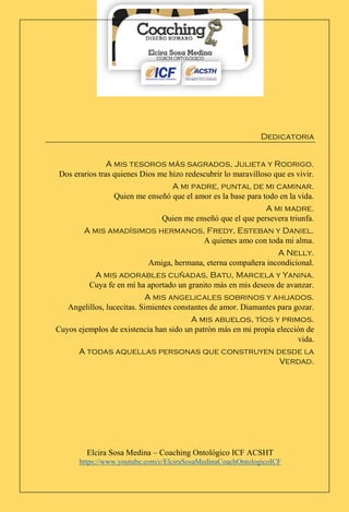Elcira Sosa Medina – Coaching Ontológico ICF ACSHT
https://www.youtube.com/c/ElciraSosaMedinaCoachOntologicoICF
Dedicatoria
A mis tesoros más sagrados, Julieta y Rodrigo.
Dos erarios tras quienes Dios me hizo redescubrir lo maravilloso que es vivir.
A mi padre, puntal de mi caminar.
Quien me enseñó que el amor es la base para todo en la vida.
A mi madre.
Quien me enseñó que el que persevera triunfa.
A mis amadísimos hermanos, Fredy, Esteban y Daniel.
A quienes amo con toda mi alma.
A Nelly.
Amiga, hermana, eterna compañera incondicional.
A mis adorables cuñadas, Batu, Marcela y Yanina.
Cuya fe en mí ha aportado un granito más en mis deseos de avanzar.
A mis angelicales sobrinos y ahijados.
Angelillos, lucecitas. Simientes constantes de amor. Diamantes para gozar.
A mis abuelos, tíos y primos.
Cuyos ejemplos de existencia han sido un patrón más en mi propia elección de
vida.
A todas aquellas personas que construyen desde la
Verdad.
 