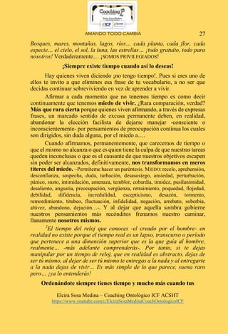 AMANDO TODO CAMBIA
Elcira Sosa Medina – Coaching Ontológico ICF ACSHT
https://www.youtube.com/c/ElciraSosaMedinaCoachOntologicoICF
27
Bosques, mares, montañas, lagos, ríos… cada planta, cada flor, cada
especie… el cielo, el sol, la luna, las estrellas… ¡todo gratuito, todo para
nosotros! Verdaderamente… ¡SOMOS PRIVILEGIADOS!
¡Siempre existe tiempo cuando así lo deseas!
Hay quienes viven diciendo ¡no tengo tiempo!. Pues si eres uno de
ellos te invito a que elimines esa frase de tu vocabulario, a no ser que
decidas continuar sobreviviendo en vez de aprender a vivir.
Afirmar a cada momento que no tenemos tiempo es como decir
continuamente que tenemos miedo de vivir. ¿Rara comparación, verdad?
Más que rara cierta porque quienes viven afirmando, a través de expresas
frases, un marcado sentido de excusa permanente deben, en realidad,
abandonar la elección facilista de dejarse manejar -consciente o
inconscientemente- por pensamientos de preocupación continua los cuales
son dirigidos, sin duda alguna, por el miedo a….
Cuando afirmamos, permanentemente, que carecemos de tiempo o
que el mismo no alcanza o que es quien tiene la culpa de que nuestras tareas
queden inconclusas o que es el causante de que nuestros objetivos escapen
sin poder ser alcanzados, definitivamente, nos transformamos en meros
títeres del miedo. –Permíteme hacer un paréntesis. MIEDO: recelo, aprehensión,
desconfianza, sospecha, duda, turbación, desasosiego, ansiedad, perturbación,
pánico, susto, intimidación, amenaza, temblor, cobardía, timidez, pusilanimidad,
desaliento, angustia, preocupación, vergüenza, retraimiento, poquedad, flojedad,
debilidad, difidencia, incredulidad, escepticismo, desazón, tormento,
remordimiento, titubeo, fluctuación, infidelidad, negación, arrebato, soberbia,
altivez, abandono, dejación…-. Y al dejar que aquella sombra gobierne
nuestros pensamientos más recónditos frenamos nuestro caminar,
llanamente nosotros mismos.
2
El tiempo del reloj que conoces -el creado por el hombre- en
realidad no existe porque el tiempo real es un lapso, transcurso o período
que pertenece a una dimensión superior que es la que guía al hombre,
realmente… -más adelante comprenderás-. Por tanto, si te dejas
manipular por un tiempo de reloj, que en realidad es abstracto, dejas de
ser tú mismo, al dejar de ser tú mismo te entregas a la nada y al entregarte
a la nada dejas de vivir… Es más simple de lo que parece, suena raro
pero… ¡ya lo entenderás!
Ordenándote siempre tienes tiempo y mucho más cuando tus
 