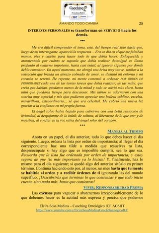 AMANDO TODO CAMBIA
Elcira Sosa Medina – Coaching Ontológico ICF ACSHT
https://www.youtube.com/c/ElciraSosaMedinaCoachOntologicoICF
28
INTERESES PERSONALES se transforman en SERVICIO hacia los
demás.
***
Me era difícil comprender el tema, este, del tiempo real sino hasta que,
luego de mi interrogante, apareció la respuesta… Era un día en el que me faltaban
manos, pies y caletre para hacer todo lo que debía hacer. Enloquecida y
atormentada por cuánto se suponía que debía realizar descolgué en llanto
profundo al sentirme impotente, hasta casi inútil, al ignorar siquiera por dónde
debía comenzar. En aquel momento, me abrigó una brisa muy suave, similar a la
sensación que brinda un abrazo colmado de amor, se iluminó mi entorno y mi
corazón se serenó. De repente, mi mente comenzó a ordenar POR ORDEN DE
PRIORIDADES cada una de las tantas tareas que debía realizar; de las miles, que
creía que habían, quedaron menos de la mitad y todo se volvió más claro, hasta
intuí que quedaría tiempo para descansar. Mis labios se adornaron con una
sonrisa muy especial y mis ojos pudieron apreciar una belleza sublime, excelsa,
maravillosa, extraordinaria… sé que era celestial. Me cubrió una nueva luz
gracias a la confianza en mi propia fuerza.
El ángel sabio había bajado para cubrirme con una bella sensación de
liviandad, al despojarme de lo inútil; de soltura, al liberarme de lo que ata; y de
maestría, al confiar en la voz sabia del ángel solar del corazón.
***
MANEJA AL TIEMPO
Anota en un papel, el día anterior, todo lo que debes hacer el día
siguiente. Luego, ordena la lista por orden de importancia; al llegar el día
correspondiente haz una tilde a medida que resuelves tu lista,
despreocúpate si hay algo que es imposible cumplir, sea lo que sea.
Recuerda que la lista fue ordenada por orden de importancia; y estoy
segura de que ¡lo más importante ya lo hiciste! Y, finalmente, haz lo
mismo para el día siguiente; si quedó algo del anterior sitúalo en primer
término. Continúa haciendo esto por, al menos, un mes hasta que tu mente
se habitúe al orden y a recibir órdenes de ti ignorando las del mundo
superfluo. ¡Descubrirás que terminas lo que comienzas y que todo inicio
cuesta, sino nada más, hasta que comienzas!
VIVIR: RESPONSABILIDAD PROPIA
Las excusas para vaguear o abstenernos irresponsablemente de lo
que debemos hacer es la actitud más expresa y precisa que podemos
 