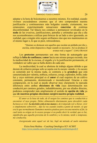 AMANDO TODO CAMBIA
Elcira Sosa Medina – Coaching Ontológico ICF ACSHT
https://www.youtube.com/c/ElciraSosaMedinaCoachOntologicoICF
29
adoptar a la hora de boicotearnos a nosotros mismos. En realidad, cuando
vivimos excusándonos creemos que el otro comprenderá nuestra
justificación y continuaremos más holgados cuando, ciertamente, nos
estancamos experimentando sensaciones concretas de continua
disconformidad. Tal falacia nos conduce a permanecer revolcados en la
nada de las evasivas, justificaciones, patrañas y artimañas que día a día
nos acostumbramos a utilizar para brincar de un lado a otro ignorando, en
realidad, que a ningún sitio seguro arribamos sino que nos mantenemos en
el mismo lugar o, lo que es peor, retrocedemos.
“Quienes se destacan son aquellos que escalan un peldaño por día y,
encima, están dispuestos a bajar cuando es necesario. Así se produce el
avance real y seguro”. LÓPEZ BENEDÍ
Los pretextos permanentes son otra forma de autoengaño que
refleja la falta de confianza y amor hacia uno mismo porque esconde, tras
la mediocridad de la excusa, el engaño y/o la justificación permanente, al
verdadero ser sabio que se halla dentro de cada uno.
La mediocridad, la cual se abstiene de trabajo alguno debido a que
desiste de esfuerzo porque solo se sujeta con lo oscuro -miedo- y lo oscuro
es sostenido por la misma nada, es contraria a la grandeza que está
caracterizada por valentía, nobleza, esfuerzo, coraje, esplendor, brillo, todo
luz y cuyo nutriente principal es el amor el cual requiere de un cultivo
constante, permanente, desinteresado e incondicional. Gracias a esta
comparación, en la cual se puede observar muy claramente la marcada
diferencia entre ambas elecciones de vida cuya determinación nos
conducirá por caminos guiados, indudablemente, por sus aliados directos,
podemos comprender más ampliamente el sentido de opción de vida ya
que de nuestras propias elecciones surgirá nuestra propia realidad.
El amor es la base de todo, de él surgen los caminos que te conducirán a
encontrar el tuyo propio. Debes alimentarlo diariamente para descubrir cuán
hermoso es vivir. La decisión está en tus manos y de ti depende reír o llorar, vivir
o simplemente sobrevivir… dijo la voz cuando estaba a punto de mentir, sé que
era lo que normalmente llamamos mentira piadosa pero era una mentira al fin, la
cual tenía su origen en lo oscuro porque si no podía decir la verdad, que es luz,
significaba que aquella provenía de lo sombrío y a lo mismo, tarde o temprano,
me conduciría.
Avergonzada ante aquel ser de luz, bajé mi mirada al suelo mientras
 