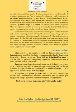 AMANDO TODO CAMBIA
Elcira Sosa Medina – Coaching Ontológico ICF ACSHT
https://www.youtube.com/c/ElciraSosaMedinaCoachOntologicoICF
30
experimenté una extraña sensación de arrepentimiento que se mezcló con algo de
vergüenza a la misma vez. Posó su mano sobre mi cabeza y pude sentir cómo la
energía del amor transmutaba en calor, firmeza y decisión aquella fría, ligera y
fútil sensación provocada, sin duda alguna, por lo umbrío. Alcé la vista, enderecé
mi espalda y mi mentón tomó el marco principal al mostrar la solidez de mi nueva
decisión… y me hice cargo de la verdad. Fue una sensación sublime porque me
liberó del supuesto escondite al cual iría si me dejaba llevar por la tentación a
mentir, aunque fuese una mentira que solemos llamar piadosa.
Desde aquel día me uní a la luz porque descubrí que si bien hay momentos
en los cuales creemos que una mentira puede salvarnos, excusarnos, justificarnos
y hasta perdonarnos, más tarde nos cubrirá con su sombra haciendo de nosotros
meros títeres de ella. Día a día me entrego a la luz para poder mostrar mi propia
luz y aunque hay momentos en los que la oscuridad me muestra que es el camino
más rápido o el que menos esfuerzo requiere OPTO POR LA LUZ porque sé que ella
crea, libera, construye, enaltece, ennoblece, sostiene, realza, enriquece, glorifica,
eleva, simplemente, conduce a SER.
MANOS A LA OBRA
¿Eres uno de los que siempre se justifican diciendo no puedo por…
falta de tiempo, los niños, el trabajo, el supermercado, el dolor de columna,
la escuela, el dinero, etc. etc. etc? Pues, libérate de las justificaciones ya
que son ellas las que atan, manipulan y entontecen manteniéndonos en lo
llano, lo chato, lo frío y lo oscuro.
Podemos tener días más atareados que otros, de hecho eso ocurre,
pero… “utilizar las justificaciones o los pretextos para justificar lo que
eludimos o lo que dejamos de hacer cuando lo podemos realizar”… es la
opción más deplorable que podamos elegir.
Cualquiera que quiere ¡PUEDE! Así ES. El sabio mensaje que
encierra esta frase envuelve, dentro de su mandato, una riqueza de gran
magnitud al tiempo que envía una misión expresa consigo misma.
Si abres tu corazón comprenderás TODO mucho mejor.
 