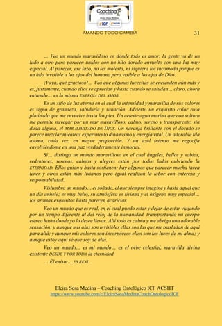 AMANDO TODO CAMBIA
Elcira Sosa Medina – Coaching Ontológico ICF ACSHT
https://www.youtube.com/c/ElciraSosaMedinaCoachOntologicoICF
31
… Veo un mundo maravilloso en donde todo es amor, la gente va de un
lado a otro pero parecen unidos con un hilo dorado envuelto con una luz muy
especial. Al parecer, ese lazo, no les molesta, ni siquiera los incomoda porque es
un hilo invisible a los ojos del humano pero visible a los ojos de Dios.
¡Vaya, qué gracioso!… Veo que algunas lucecitas se encienden aún más y
es, justamente, cuando ellos se aprecian y hasta cuando se saludan… claro, ahora
entiendo… es la misma ENERGÍA DEL AMOR.
Es un sitio de luz eterna en el cual la intensidad y maravilla de sus colores
es signo de grandeza, sabiduría y sanación. Advierto un exquisito color rosa
platinado que me envuelve hasta los pies. Un celeste agua marina que con soltura
me permite navegar por un mar maravilloso, calmo, sereno y transparente, sin
duda alguna, el MAR ILIMITADO DE DIOS. Un naranja brillante con el dorado se
parece mezclar mientras experimento dinamismo y energía vital. Un adorable lila
asoma, cada vez, en mayor proporción. Y un azul intenso me regocija
envolviéndome en una paz verdaderamente inmortal.
Sí… distingo un mundo maravilloso en el cual ángeles, bellos y sabios,
redentores, serenos, calmos y alegres están por todos lados cubriendo la
ETERNIDAD. Ellos guían y hasta sostienen; hay algunos que parecen mucha tarea
tener y otros están más livianos pero igual realizan la labor con entereza y
responsabilidad.
Vislumbro un mundo… el soñado, el que siempre imaginé y hasta aquel que
un día anhelé; es muy bello, su atmósfera es liviana y el oxígeno muy especial…
los aromas exquisitos hasta parecen acariciar.
Veo un mundo que es real, en el cual puedo estar y dejar de estar viajando
por un tiempo diferente al del reloj de la humanidad, transportando mi cuerpo
etéreo hasta donde yo lo desee llevar. Allí todo es calma y me abriga una adorable
sensación; y aunque mis alas son invisibles ellas son las que me trasladan de aquí
para allá; y aunque mis colores son incorpóreos ellos son las luces de mi alma; y
aunque estoy aquí sé que soy de allá.
Veo un mundo… es mi mundo… es el orbe celestial, maravilla divina
existente DESDE Y POR TODA la eternidad.
… Él existe… ES REAL.
 