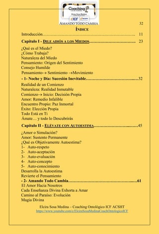AMANDO TODO CAMBIA
Elcira Sosa Medina – Coaching Ontológico ICF ACSHT
https://www.youtube.com/c/ElciraSosaMedinaCoachOntologicoICF
32
ÍNDICE
Introducción………………………………………………………….. 11
Capítulo I - DILE ADIÓS A LOS MIEDOS……………………………. 23
¿Qué es el Miedo?
¿Cómo Trabaja?
Naturaleza del Miedo
Pensamiento: Origen del Sentimiento
Consejo Humilde
Pensamiento Sentimiento Movimiento
- 1- Noche y Día: Sucesión Inevitable……………………………...…32
Realidad de un Comienzo
Naturaleza: Realidad Inmutable
Comienzo Inicio: Decisión Propia
Amor: Remedio Infalible
Encuentro Propio: Paz Inmortal
Éxito: Elección Propia
Todo Está en Ti
Ámate… y todo lo Descubrirás
Capítulo II - ELÉVATE CON AUTOESTIMA……………………...……45
¿Amor o Simulación?
Amor: Sustento Permanente
¿Qué es Objetivamente Autoestima?
1- Auto-respeto
2- Auto-aceptación
3- Auto-evaluación
4- Auto-concepto
5- Auto-conocimiento
Desarrolla la Autoestima
Revierte el Pensamiento
- 2- Amando Todo Cambia………………………………………...…61
El Amor Hacia Nosotros
Cada Enseñanza Divina Exhorta a Amar
Camino al Paraíso: Evolución
Magia Divina
 