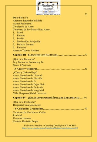 AMANDO TODO CAMBIA
Elcira Sosa Medina – Coaching Ontológico ICF ACSHT
https://www.youtube.com/c/ElciraSosaMedinaCoachOntologicoICF
33
Dejar Fluir: Fe
Apertura: Requisito Infalible
¿Amor Realmente?
Conciencia de Amor
Comienzo de Ese Maravilloso Amor
1. Salud
2. Entorno
3. Perdón
4. Meditación. Relajación
5. Belleza. Encanto
6. Emisores
Amando Todo se Alcanza
Capítulo III - LLEGAMOS CON PACIENCIA……………….…………..77
¿Qué es la Paciencia?
Fe y Paciencia. Paciencia y Fe
Stress # Paciencia
- 3- Crecer y Madurar…………………………………………………83
¿Cómo y Cuándo llega?
Amor: Sinónimo de Libertad
Amor: Sinónimo de Elección
Amor: Sinónimo de Fe
Amor: Sinónimo de Dejar Fluir
Amor: Sinónimo de Paciencia
Amor: Sinónimo de Integridad
Vida: Responsabilidad Universal
Capítulo IV - ¿ESTÁS CONFUNDIDO? ÉPOCA DE CRECIMIENTO……91
¿Qué es la Confusión?
Despierta Conscientemente
- 4- Confusión: Crecimiento….……………………………………… 99
Comienzo de Una Nueva Visión
Realidad
Flaqueza Humana
Cambio: Decisión Propia
 