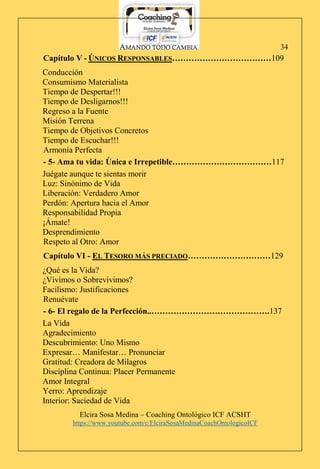 AMANDO TODO CAMBIA
Elcira Sosa Medina – Coaching Ontológico ICF ACSHT
https://www.youtube.com/c/ElciraSosaMedinaCoachOntologicoICF
34
Capítulo V - ÚNICOS RESPONSABLES………………………………109
Conducción
Consumismo Materialista
Tiempo de Despertar!!!
Tiempo de Desligarnos!!!
Regreso a la Fuente
Misión Terrena
Tiempo de Objetivos Concretos
Tiempo de Escuchar!!!
Armonía Perfecta
- 5- Ama tu vida: Única e Irrepetible………………………………117
Juégate aunque te sientas morir
Luz: Sinónimo de Vida
Liberación: Verdadero Amor
Perdón: Apertura hacia el Amor
Responsabilidad Propia
¡Ámate!
Desprendimiento
Respeto al Otro: Amor
Capítulo VI - EL TESORO MÁS PRECIADO…………………………129
¿Qué es la Vida?
¿Vivimos o Sobrevivimos?
Facilismo: Justificaciones
Renuévate
- 6- El regalo de la Perfección..…………………………………….137
La Vida
Agradecimiento
Descubrimiento: Uno Mismo
Expresar… Manifestar… Pronunciar
Gratitud: Creadora de Milagros
Disciplina Continua: Placer Permanente
Amor Integral
Yerro: Aprendizaje
Interior: Saciedad de Vida
 