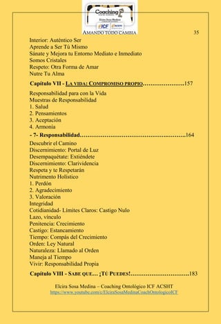 AMANDO TODO CAMBIA
Elcira Sosa Medina – Coaching Ontológico ICF ACSHT
https://www.youtube.com/c/ElciraSosaMedinaCoachOntologicoICF
35
Interior: Auténtico Ser
Aprende a Ser Tú Mismo
Sánate y Mejora tu Entorno Mediato e Inmediato
Somos Cristales
Respeto: Otra Forma de Amar
Nutre Tu Alma
Capítulo VII - LA VIDA: COMPROMISO PROPIO………………….157
Responsabilidad para con la Vida
Muestras de Responsabilidad
1. Salud
2. Pensamientos
3. Aceptación
4. Armonía
- 7- Responsabilidad……………………………………….……….164
Descubrir el Camino
Discernimiento: Portal de Luz
Desempaquétate: Extiéndete
Discernimiento: Clarividencia
Respeta y te Respetarán
Nutrimento Holístico
1. Perdón
2. Agradecimiento
3. Valoración
Integridad
Cotidianidad- Límites Claros: Castigo Nulo
Lazo, vínculo
Penitencia: Crecimiento
Castigo: Estancamiento
Tiempo: Compás del Crecimiento
Orden: Ley Natural
Naturaleza: Llamado al Orden
Maneja al Tiempo
Vivir: Responsabilidad Propia
Capítulo VIII - SABE QUE… ¡TÚ PUEDES!………………………….183
 