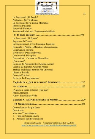AMANDO TODO CAMBIA
Elcira Sosa Medina – Coaching Ontológico ICF ACSHT
https://www.youtube.com/c/ElciraSosaMedinaCoachOntologicoICF
36
La Fuerza del ¡Sí, Puedo!
Atrévete… Sé Tú Mismo
La Fuerza de la Fe mueve Montañas
Idénticas Pujanzas
Potencial Ilimitado
Resultado Individual: Testimonio Infalible
- 8- Ir hacia adelante……………….……………………………….192
La Fuerza del “Sí Puedo”
Regreso a la Fuente
Incongruencia al Vivir: Estanque Tangible
DemandaPedidoMandatoPensamiento
Congruencia Integral
Vivificarse: Decisión Propia
Continuidad: Disciplina
Pensamiento: Creador de Maravillas
¿Pensamos?
Colisión de Pensamientos: Mundo Actual
Cambio de Rumbo: Acuerdo Propio
Trabajo Individual para un Fin Universal
Libera el Pasado
Consejo Práctico
Revierte Tu Programación
Capítulo IX - ¿QUÉ TE DETIENE? DESLÍGATE………….…………..215
- 9- Ataduras………………………………………………………….222
¿A qué o a quién te ligas? ¿Por qué?
Presta Atención
Amor: Elección de Vida
Capítulo X - SIMPLEMENTE ¡SÉ TÚ MISMO!………………………..229
- 10- Quiénes somos.……………….…………………………………236
Cómo alcanzar lo que deseo
Descúbrete
Vive con Trascendencia
1. Familia: Gracia Divina
2. Amigos: Bendición Divina
 
