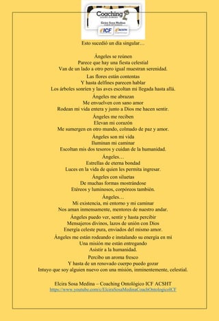 Elcira Sosa Medina – Coaching Ontológico ICF ACSHT
https://www.youtube.com/c/ElciraSosaMedinaCoachOntologicoICF
Esto sucedió un día singular…
Ángeles se reúnen
Parece que hay una fiesta celestial
Van de un lado a otro pero igual muestran serenidad.
Las flores están contentas
Y hasta delfines parecen hablar
Los árboles sonríen y las aves escoltan mi llegada hasta allá.
Ángeles me abrazan
Me envuelven con sano amor
Rodean mi vida entera y junto a Dios me hacen sentir.
Ángeles me reciben
Elevan mi corazón
Me sumergen en otro mundo, colmado de paz y amor.
Ángeles son mi vida
Iluminan mi caminar
Escoltan mis dos tesoros y cuidan de la humanidad.
Ángeles…
Estrellas de eterna bondad
Luces en la vida de quien les permita ingresar.
Ángeles con siluetas
De muchas formas mostrándose
Etéreos y luminosos, corpóreos también.
Ángeles…
Mi existencia, mi entorno y mi caminar
Nos aman inmensamente, mentores de nuestro andar.
Ángeles puedo ver, sentir y hasta percibir
Mensajeros divinos, lazos de unión con Dios
Energía celeste pura, enviados del mismo amor.
Ángeles me están rodeando e instalando su energía en mí
Una misión me están entregando
Asistir a la humanidad.
Percibo un aroma fresco
Y hasta de un renovado cuerpo puedo gozar
Intuyo que soy alguien nuevo con una misión, inminentemente, celestial.
 