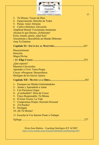 AMANDO TODO CAMBIA
Elcira Sosa Medina – Coaching Ontológico ICF ACSHT
https://www.youtube.com/c/ElciraSosaMedinaCoachOntologicoICF
37
3. Tú Mismo: Tesoro de Dios
4. Esparcimiento: Derecho de Todos
5. Pareja: Amor Altruista
6. Cultivo Holístico: Elevación
Amplitud Mental: Crecimiento Inminente
Alcanza lo que Deseas: ¡Esfuérzate!
Éxito, triunfo, gloria: ¿Qué Son?
Encuéntrate y descubrirás un Mundo Diferente
Ama Tu Entorno
Capítulo XI - ESCUCHA AL MAESTRO………………………….….247
Discernimiento
Intuición
Magia Divina
- 11- Elige Crecer……………………………………………………253
¿Qué esperas?
Maestros Universales
Aprender a Vivir: Tarea Propia
CrecerProsperar: Desarrollarse
Deslígate de los Juicios Ajenos
Capítulo XII - MANOS A LA OBRA.………………………….………263
1- Franquea tus Miedos Enfrentándolos
2- Ámate y Aprenderás a Amar
3- Con Paciencia Llegas
4- ¿Confundido?: Hora de Crecer
5- Único Responsable: Tú Mismo
6- El Gran Tesoro: La Vida
7- Compromiso Propio: Decisión Personal
8- ¡Tú Puedes!
9- Deslígate
10- ¡Sé Tú Mismo!
11- Escucha la Voz Interior Ponte a Trabajar
Epílogo………………………………………….………………….…277
 