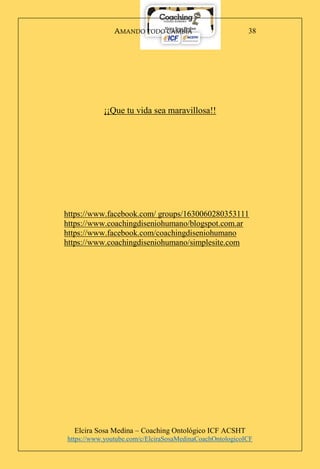 AMANDO TODO CAMBIA
Elcira Sosa Medina – Coaching Ontológico ICF ACSHT
https://www.youtube.com/c/ElciraSosaMedinaCoachOntologicoICF
38
¡¡Que tu vida sea maravillosa!!
https://www.facebook.com/ groups/1630060280353111
https://www.coachingdiseniohumano/blogspot.com.ar
https://www.facebook.com/coachingdiseniohumano
https://www.coachingdiseniohumano/simplesite.com
 